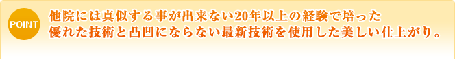 他院には真似する事が出来ない20年以上の経験で培った優れた技術と凸凹にならない最新技術を使用した美しい仕上がり。