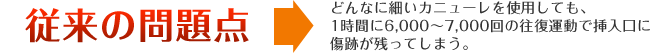 従来の問題点 どんなに細いカニューレを使用しても、1時間に6,000〜7,000回の往復運動で挿入口に傷跡が残ってしまう。