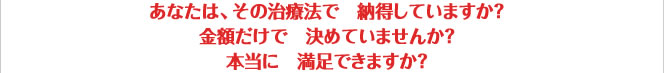 あなたは、その治療法で納得していますか?金額だけで決めていませんか?本当に満足できますか?