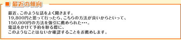 最近の傾向 最近、このような話をよく聞きます。
19,800円と思って行ったら、こちらの方法が良いからといって、150,000円の方法を強引に薦められた・・・。電話をかけて予約を取る際に、このようなことはないか確認することをお薦めします。